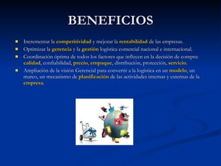 BENEFICIOS Incrementar la  competitividad  y mejorar la  rentabilidad  de las empresas. Optimizar la  gerencia  y la  gestión  logística comercial nacional e internacional.  Coordinación óptima de todos los factores que influyen en la decisión de compra:  calidad , confiabilidad,  precio ,  empaque , distribución, protección,  servicio .  Ampliación de la visión Gerencial para convertir a la logística en un  modelo , un marco, un mecanismo de  planificación  de las actividades internas y externas de la  empresa .  
