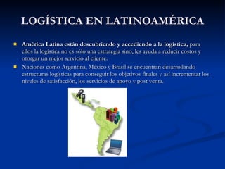 LOGÍSTICA EN LATINOAMÉRICA América Latina están descubriendo y accediendo a la logística,  para ellos la logística no es sólo una estrategia sino, les ayuda a reducir costos y otorgar un mejor servicio al cliente.  Naciones como Argentina, México y Brasil se encuentran desarrollando estructuras logísticas para conseguir los objetivos finales y así incrementar los niveles de satisfacción, los servicios de apoyo y post venta.  