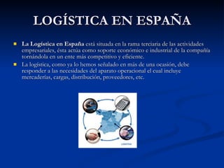 LOGÍSTICA EN ESPAÑA La Logística en España  está situada en la rama terciaria de las actividades empresariales, ésta actúa como soporte económico e industrial de la compañía tornándola en un ente más competitivo y eficiente.  La logística, como ya lo hemos señalado en más de una ocasión, debe responder a las necesidades del aparato operacional el cual incluye mercaderías, cargas, distribución, proveedores, etc.  