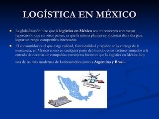 LOGÍSTICA EN MÉXICO La globalización hizo que la  logística en México  sea un concepto con mayor repercusión que en otros países, ya que la misma plantea evolucionar día a día para lograr un rango competitivo interesante.  El consumidor es el que exige calidad, funcionalidad y rapidez en la entrega de la mercancía, en México como en cualquier parte del mundo; estos factores sumados a la entrada de decenas de compañías extranjeras hicieron que la logística en México hoy una de las más modernas de Latinoamérica junto a  Argentina y Brasil.   