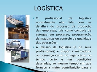 O profissional de logística normalmente não lida com os detalhes do processo de produção das empresas, tais como controle de estoque em processo, programação de máquinas ou controle de qualidade das operações. A missão da logística (e de seus profissionais) é dispor a mercadoria ou o serviço certo, no lugar certo, no tempo certo e nas condições desejadas, ao mesmo tempo em que fornece a maior contribuição para a empresa. 