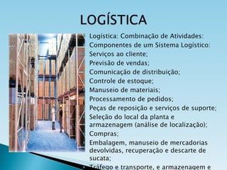 Logística: Combinação de Atividades: Componentes de um Sistema Logístico: Serviços ao cliente; Previsão de vendas;  Comunicação de distribuição; Controle de estoque; Manuseio de materiais; Processamento de pedidos; Peças de reposição e serviços de suporte; Seleção do local da planta e armazenagem (análise de localização); Compras; Embalagem, manuseio de mercadorias devolvidas, recuperação e descarte de sucata; Tráfego e transporte, e armazenagem e estocagem. 