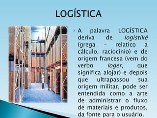 A palavra LOGÍSTICA deriva de  logistiké  (grega – relatico a cálculo, raciocínio) e de origem francesa (vem do verbo  loger , que significa alojar) e depois que ultrapassou sua origem militar, pode ser entendida como a arte de administrar o fluxo de materiais e produtos, da fonte para o usuário. 