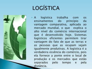 A logística trabalha com os ensinamentos do princípio da vantagem comparativa, aplicada ao mercado mundial, o que  explica o alto nível do comércio internacional que é desenvolvido hoje. Sistemas logísticos eficientes permitem tirar vantagem do fato de que as terras e as pessoas que as ocupam sejam igualmente produtivas. A logística é a verdadeira essência do comércio, pois ela fornece a ponte entre o local de produção e os mercados que estão separados pelo tempo e pela distância. 