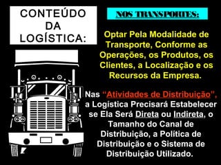 CONTEÚDO 
DA 
LOGÍSTICA: 
NOS TRANSPORTES: 
OOppttaarr PPeellaa MMooddaalliiddaaddee ddee 
TTrraannssppoorrttee,, CCoonnffoorrmmee aass 
OOppeerraaççõõeess,, ooss PPrroodduuttooss,, ooss 
CClliieenntteess,, aa LLooccaalliizzaaççããoo ee ooss 
RReeccuurrssooss ddaa EEmmpprreessaa.. 
NNaass ““AAttiivviiddaaddeess ddee DDiissttrriibbuuiiççããoo””,, 
aa LLooggííssttiiccaa PPrreecciissaarráá EEssttaabbeelleecceerr 
ssee EEllaa SSeerráá DDiirreettaa oouu IInnddiirreettaa,, oo 
TTaammaannhhoo ddoo CCaannaall ddee 
DDiissttrriibbuuiiççããoo,, aa PPoollííttiiccaa ddee 
DDiissttrriibbuuiiççããoo ee oo SSiisstteemmaa ddee 
DDiissttrriibbuuiiççããoo UUttiilliizzaaddoo.. 
