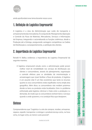 LogísticaeDistribuição
Aula01-ConceitodeLogísticaEmpresarial
Faculdade On-Line UVB
Anotações do Aluno
uvb
ainda aprofundará esse tema durante nosso curso.
1. Definição de Logística Empresarial
A Logística é a área da Administração que cuida do transporte e
armazenamentodasmercadorias.Éoconjuntode:Planejamento,Operação
e Controle do Fluxo de Materiais, Mercadorias, Serviços e Informações
da Empresa, integrando e racionalizando as funções sistêmicas, desde a
Produção até a Entrega, assegurando vantagens competitivas na Cadeia
de Distribuição e, conseqüentemente, a satisfação dos clientes.
2. Importância da Logística Empresarial
Ronald H. Ballou evidencia a importância da Logística Empresarial da
seguinte maneira:
A logística empresarial estuda como a administração pode prover
melhor nível de rentabilidade nos serviços de distribuição aos
clientes e consumidores, através do planejamento, organização
e controle efetivos para as atividades de movimentação e
armazenagem que visam facilitar o fluxo de produtos. A logística
é um assunto vital. É um fato econômico que tanto os recursos
quanto os seus consumidores estão espalhados numa ampla área
geográfica. Além disso, os consumidores não residem próximos
donde os bens ou produtos estão localizados. Este é o problema
enfrentado pela logística: diminuir o hiato entre a produção e a
demanda, de modo que os consumidores tenham bens e serviços
quando e onde quiserem, e na condição física que desejarem.
Síntese
Compreendemos que “Logística é a arte de comprar, receber, armazenar,
separar, expedir, transportar e entregar o produto/serviço certo, na hora
certa, no lugar certo, ao menor custo possível“.
 