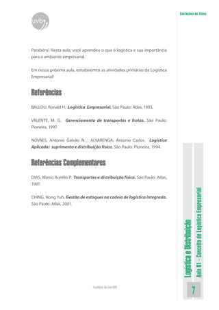 LogísticaeDistribuição
Aula01-ConceitodeLogísticaEmpresarial
Faculdade On-Line UVB
Anotações do Aluno
uvb
Parabéns! Nesta aula, você aprendeu o que é logística e sua importância
para o ambiente empresarial.
Em nossa próxima aula, estudaremos as atividades primárias da Logística
Empresarial!
Referências
BALLOU, Ronald H. Logística Empresarial. São Paulo: Atlas, 1993.
VALENTE, M. G. Gerenciamento de transportes e frotas. São Paulo:
Pioneira, 1997.
NOVAES, Antonio Galvão N. ; ALVARENGA, Antonio Carlos. Logística
Aplicada: suprimento e distribuição física. São Paulo: Pioneira, 1994.
Referências Complementares
DIAS, Marco Aurélio P. Transportes e distribuição física. São Paulo: Atlas,
1987.
CHING, Hong Yuh. Gestão de estoques na cadeia de logística integrada.
São Paulo: Atlas, 2001.
 