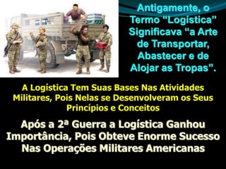 Antigamente, o
Termo “Logística”
Significava “a Arte
de Transportar,
Abastecer e de
Alojar as Tropas”.
Após a 2ª Guerra a Logística Ganhou
Importância, Pois Obteve Enorme Sucesso
Nas Operações Militares Americanas
A Logística Tem Suas Bases Nas Atividades
Militares, Pois Nelas se Desenvolveram os Seus
Princípios e Conceitos
 