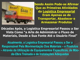 Sendo Assim Pode-se Afirmar
Que as Primeiras Atividades
da Logística Empresarial
Eram Apenas as de
Transportar, Abastecer e
Armazenar Produtos
Décadas Após, a Logística Empresarial Passou a Ser
Vista Como “a Arte de Administrar o Fluxo de
Materiais, Desde a Sua Fonte Até o Usuário Final”
Atualmente, a Logística Empresarial Passou a Ser a
Responsável Pela Movimentação Dos Materiais – e Produtos
– Através da Utilização de Equipamentos Específicos, de Mão-
de-Obra Treinada e de Instalações Adequadas
 