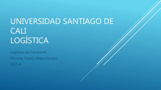 UNIVERSIDAD SANTIAGO DE
CALI
LOGÍSTICA
Logística de Transporte
Docente Francy Liliana Norato
2015 A
 
