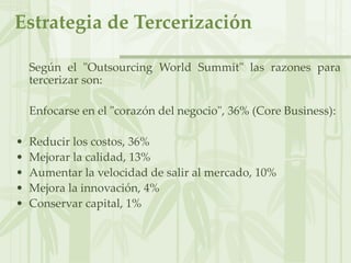 Estrategia de Tercerización
Según el "Outsourcing World Summit" las razones para
tercerizar son:
Enfocarse en el "corazón del negocio", 36% (Core Business):
• Reducir los costos, 36%
• Mejorar la calidad, 13%
• Aumentar la velocidad de salir al mercado, 10%
• Mejora la innovación, 4%
• Conservar capital, 1%
 