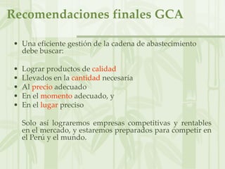 Recomendaciones finales GCA
• Una eficiente gestión de la cadena de abastecimiento
debe buscar:
• Lograr productos de calidad
• Llevados en la cantidad necesaria
• Al precio adecuado
• En el momento adecuado, y
• En el lugar preciso
Solo así lograremos empresas competitivas y rentables
en el mercado, y estaremos preparados para competir en
el Perú y el mundo.
 