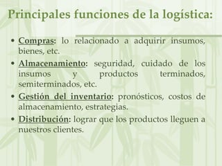 Principales funciones de la logística:
• Compras: lo relacionado a adquirir insumos,
bienes, etc.
• Almacenamiento: seguridad, cuidado de los
insumos y productos terminados,
semiterminados, etc.
• Gestión del inventario: pronósticos, costos de
almacenamiento, estrategias.
• Distribución: lograr que los productos lleguen a
nuestros clientes.
 