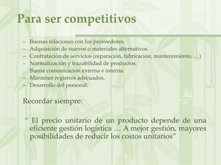 Para ser competitivos
– Buenas relaciones con los proveedores.
– Adquisición de nuevos o materiales alternativos.
– Contratación de servicios (reparación, fabricación, mantenimiento, …)
– Normalización y trazabilidad de productos.
– Buena comunicación externa e interna.
– Mantener registros adecuados.
– Desarrollo del personal.
Recordar siempre:
“ El precio unitario de un producto depende de una
eficiente gestión logística … A mejor gestión, mayores
posibilidades de reducir los costos unitarios”
 