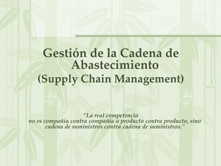 Gestión de la Cadena de
Abastecimiento
(Supply Chain Management)
“La real competencia
no es compañía contra compañía o producto contra producto, sino
cadena de suministros contra cadena de suministros."
 