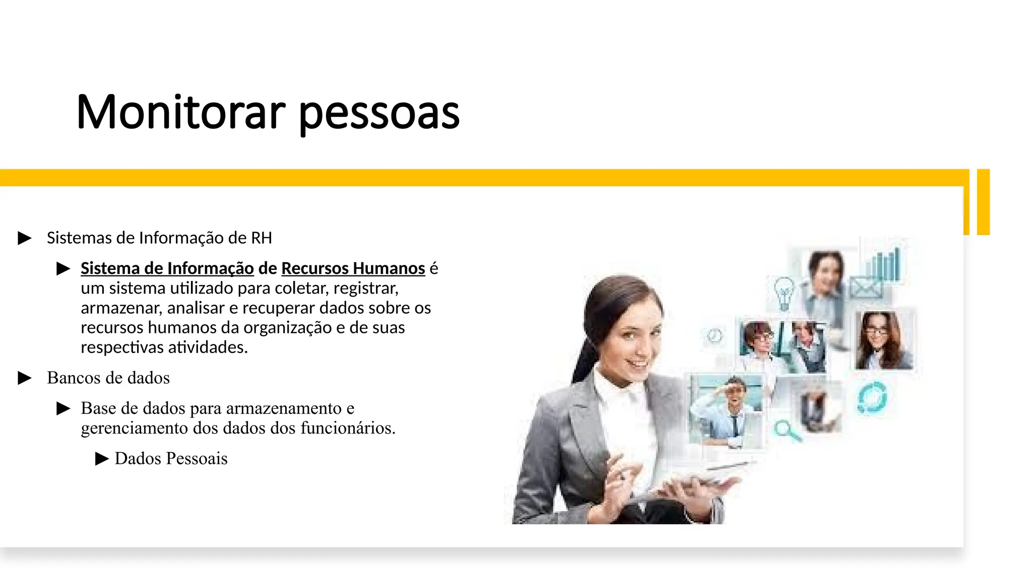 Monitorar pessoas
▶ Sistemas de Informação de RH
▶ Sistema de Informação de Recursos Humanos é
um sistema utilizado para coletar, registrar,
armazenar, analisar e recuperar dados sobre os
recursos humanos da organização e de suas
respectivas atividades.
▶ Bancos de dados
▶ Base de dados para armazenamento e
gerenciamento dos dados dos funcionários.
▶ Dados Pessoais
 