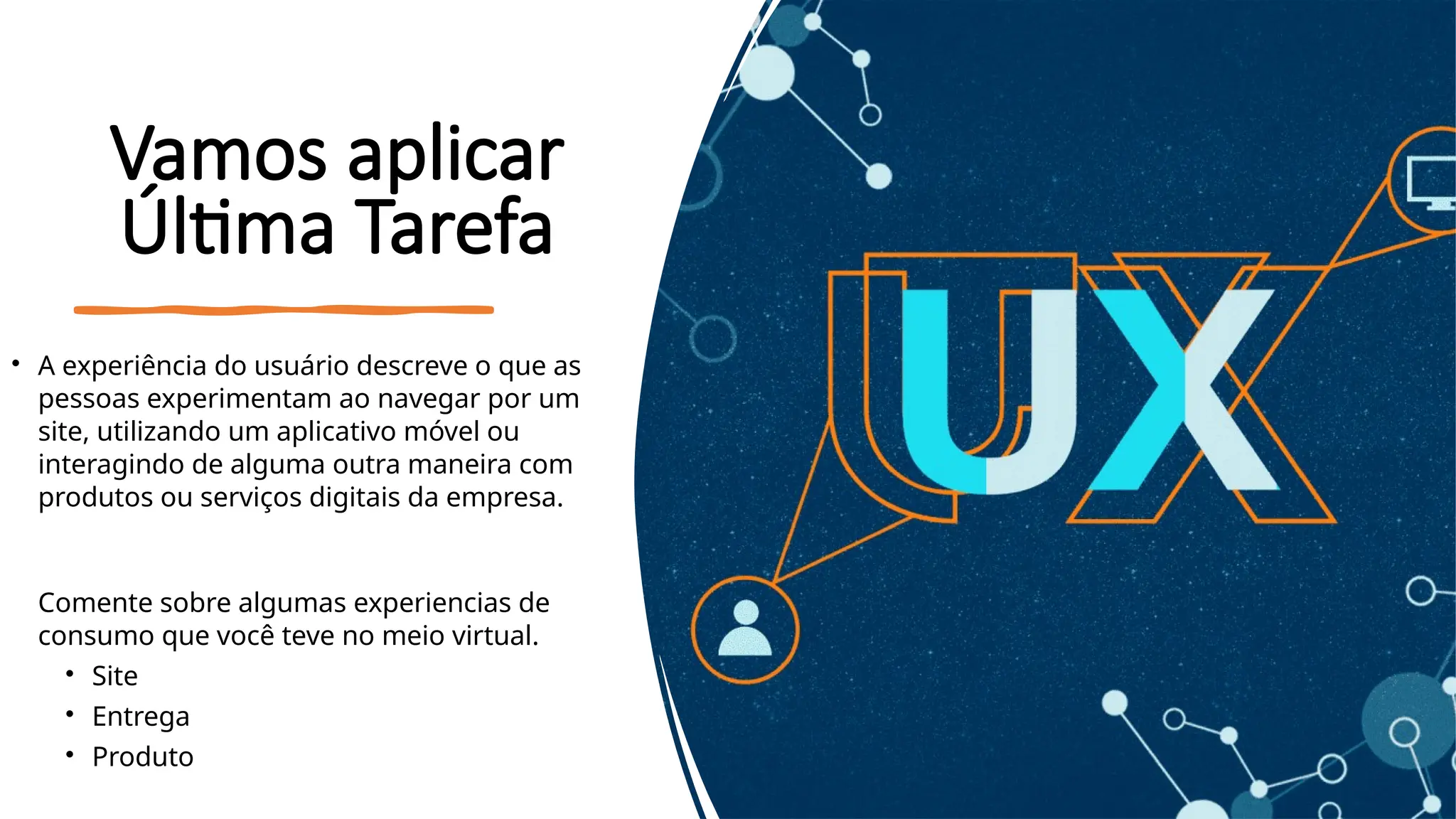 Vamos aplicar
Última Tarefa
• A experiência do usuário descreve o que as
pessoas experimentam ao navegar por um
site, utilizando um aplicativo móvel ou
interagindo de alguma outra maneira com
produtos ou serviços digitais da empresa.
Comente sobre algumas experiencias de
consumo que você teve no meio virtual.
• Site
• Entrega
• Produto
 