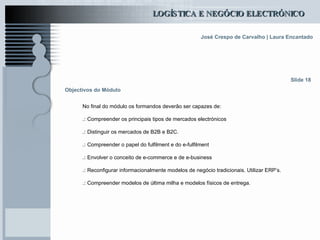 Objectivos do Módulo No final do módulo os formandos deverão ser capazes de: .:  Compreender os principais tipos de mercados electrónicos .:  Distinguir os mercados de B2B e B2C. .:  Compreender o papel do fulfilment e do e-fulfilment .:  Envolver o conceito de e-commerce e de e-business .:  Reconfigurar informacionalmente modelos de negócio tradicionais. Utilizar ERP’s. .:  Compreender modelos de última milha e modelos físicos de entrega. Slide 18 