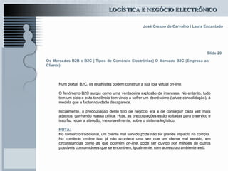Os Mercados B2B e B2C | Tipos de Comércio Electrónico| O Mercado B2C (Empresa ao Cliente) Num portal  B2C, os retalhistas podem construir a sua loja virtual  on-line. O fenómeno B2C surgiu como uma verdadeira explosão de interesse. No entanto, tudo tem um ciclo e esta tendência tem vindo a sofrer um decréscimo (talvez consolidação), à medida que o factor novidade desaparece. Inicialmente, a preocupação deste tipo de negócio era a de conseguir cada vez mais adeptos, ganhando massa crítica. Hoje, as preocupações estão voltadas para o serviço e isso faz recair a atenção, inexoravelmente, sobre o sistema logístico. NOTA: No comércio tradicional, um cliente mal servido pode não ter grande impacto na compra. No comércio  on-line  isso já não acontece uma vez que um cliente mal servido, em circunstâncias como as que ocorrem  on-line , pode ser ouvido por milhões de outros possíveis consumidores que se encontrem, igualmente, com acesso ao ambiente  web . Slide 20 