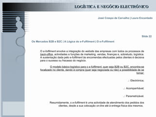 Os Mercados B2B e B2C | A Lógica do e-Fulfilment | O e-Fulfilment O  e-fulfilment  envolve a integração do  website  das empresas com todos os processos de  back-office , actividades e funções de marketing, vendas, finanças e, sobretudo, logística. A sustentação dada pelo  e-fulfilment  às encomendas efectuadas pelos clientes é decisiva para o sucesso ou fracasso do negócio. O modelo básico logístico para o  e-fulfilment , quer seja B2B ou B2C, encontra-se focalizado no cliente, dando à compra (quer seja negociada ou não) a possibilidade de se tornar: .:   Electrónica; .:   Acompanhável; .:   Parametrizável. Resumidamente, o  e-fulfilment  é uma actividade de atendimento dos pedidos dos clientes, desde a sua colocação  on-line  até à entrega física dos mesmos.  Slide 22 
