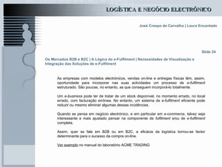 Os Mercados B2B e B2C | A Lógica do e-Fulfilment | Necessidades de Visualização e Integração das Soluções de e-Fulfilment As empresas com modelos electrónicos, vendas on-line e entregas físicas têm, assim, oportunidade para incorporar nas suas actividades um processo de  e-fulfilment  estruturado. São poucas, no entanto, as que conseguem incorporá-lo totalmente.  Um  e-business  pode ter de tratar de um stock disponível, no momento errado, no local errado, com facturação errónea. No entanto, um sistema de  e-fulfilment  eficiente pode reduzir ou mesmo eliminar algumas dessas incidências. Quando se pensa em negócio electrónico, e em particular em  e-commerce , talvez seja interessante e mais ajustado pensar na componente de  fulfilment  e/ou de  e-fulfilment  completa.  Assim, quer se fale em B2B ou em B2C, a eficácia da logística tornou-se factor determinante para o sucesso da compra on-line. Ver exemplo  no manual do laboratório ACME TRADING Slide 24 