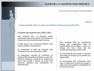 Os Mercados B2B e B2C | A Lógica do e-Fulfilment | Diferenças entre B2B e B2C Contrastes mais evidentes entre o B2B e o B2C : Num ambiente B2C, as empresas tratam tipicamente muitas encomendas, muito embora os volumes de cada encomenda sejam menores. O B2B requer uma encomenda  fulfilment  mais exacta e também mais previsível.  As transacções no B2B são bastante mais complexas do que as transacções no B2C.  Ao implementar soluções de  e-fulfilment , os negócios B2B necessitam de alterar as suas infra-estruturas (sistemas, processos de negócio) de forma mais pesada e através de novas infra-estruturas, aspectos mais simplificados em ambientes B2C. Slide 26 Num ambiente B2B há normalmente espaço para negociações sobre as especificações dos produtos, o preço e a entrega dos bens. Estes não são normalmente argumentos para o B2C. Os consumidores finais tendem a requerer mais tempo de serviço que os clientes num negócio B2B.  As encomendas B2C incorporam muito mais a componente compra por impulso e estão muito mais sujeitas à possibilidade de ocorrência de trocas. 