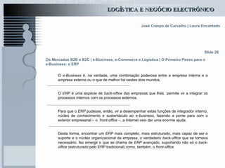 Os Mercados B2B e B2C  | e-Business, e-Commerce e Logística | O Primeiro Passo para o e-Business: o ERP O  e-Business  é, na verdade, uma combinação poderosa entre a empresa interna e a empresa externa ou o que de melhor há nestes dois mundos. O  ERP  é uma espécie de  back-office  das empresas que lhes  permite vir a integrar os processos internos com os processos externos. Para que o  ERP  pudesse, então, vir a desempenhar estas funções de integrador interno, núcleo de conhecimento e sustentáculo ao  e-business , fazendo a ponte para com o exterior empresarial – o  front-office  –, a Internet veio dar uma enorme ajuda.  Desta forma, encontrar um  ERP  mais completo, mais estruturado, mais capaz de ser o suporte e o núcleo organizacional da empresa, o verdadeiro  back-office  que se tornava necessário, fez emergir o que se chama de  ERP  avançado, suportando não só o  back-office  (estruturado pelo  ERP  tradicional) como, também, o  front-office .  Slide 28 