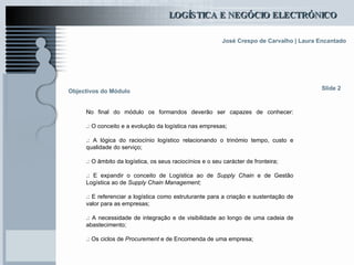 Objectivos do Módulo No final do módulo os formandos deverão ser capazes de conhecer: .:  O conceito e a evolução da logística nas empresas; .:  A lógica do raciocínio logístico relacionando o trinómio tempo, custo e qualidade do serviço; .:  O âmbito da logística, os seus raciocínios e o seu carácter de fronteira;  .:  E expandir o conceito de Logística ao de  Supply Chain  e de Gestão Logística ao de  Supply Chain Management; .:  E referenciar a logística como estruturante para a criação e sustentação de valor para as empresas; .:  A necessidade de integração e de visibilidade ao longo de uma cadeia de abastecimento; .:  Os ciclos de  Procurement  e de Encomenda de uma empresa; Slide 2 