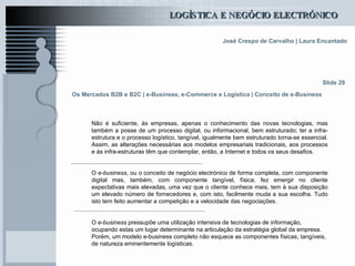 Os Mercados B2B e B2C  | e-Business, e-Commerce e Logística | Conceito de e-Business Não é suficiente, às empresas, apenas o conhecimento das novas tecnologias, mas também a posse de um processo digital, ou informacional, bem estruturado; ter a infra-estrutura e o processo logístico, tangível, igualmente bem estruturado torna-se essencial. Assim, as alterações necessárias aos modelos empresariais tradicionais, aos processos e às infra-estruturas têm que contemplar, então, a Internet e todos os seus desafios. O  e-business , ou o conceito de negócio electrónico de forma completa, com componente digital mas, também, com componente tangível, física, fez emergir no cliente expectativas mais elevadas, uma vez que o cliente conhece mais, tem à sua disposição um elevado número de fornecedores e, com isto, facilmente muda a sua escolha. Tudo isto tem feito aumentar a competição e a velocidade das negociações.  O  e-business  pressupõe uma utilização intensiva de tecnologias de informação, ocupando estas um lugar determinante na articulação da estratégia global da empresa. Porém, um modelo e-business completo não esquece as componentes físicas, tangíveis, de natureza eminentemente logísticas. Slide 29 