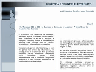Os Mercados B2B e B2C  | e-Business, e-Commerce e Logística | A Importância da Logística no e-Business O  e-business  trás benefícios às empresas, permitindo agilizar os modelos organizacionais, gerar economias de escala e aumentar a eficiência, reduzindo custos e estabelecendo relações mais estreitas com os clientes, fornecedores e colaboradores empresariais. Neste contexto, porém, a logística tornou-se num dos pontos mais críticos do  e-business  e, em consequência, do  e-commerce , dado que muitas empresas virtuais apresentam deficiências físicas dificilmente geríveis, muito frequentemente face a distâncias geográficas antagónicas e sem qualquer possibilidade de criar massa crítica nas entregas. Slide 30 As empresas com grandes e eficientes redes de distribuição precisam de incrementar novas variáveis quando tratam encomendas com origem na  Web .   Na verdade, a natureza empresarial passou a acomodar duas naturezas de fluxos distintos, físicos e informacionais. Esses mesmos fluxos deverão ser geridos, sobretudo nos interfaces, e minimizadas as suas descontinuidades. Os sistemas logísticos tornaram-se frequentemente complexos e a contratação de operadores logísticos globais tornou-se absolutamente necessária. 