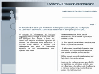 Os Mercados B2B e B2C  | Os Prestadores de Serviços Logísticos (PSL) e a sua Aparição no Contexto do e-Fulfilment | Conceito de Prestadores de Serviços Logísticos (PSL) O  conceito de Prestadores de Serviços Logísticos  (PSL’s) diverge de autor para autor. Em definições mais amplas, o termo PSL abarca todo o tipo de actividades logísticas. No entanto, em definições mais específicas o conceito surge alocado à empresa que desempenha não todas as actividades logísticas de uma empresa-cliente mas, apenas, parte delas.   Slide 32 Uma empresa pode, assim, decidir externalizar a sua actividade logística por diversas razões :   1)   Não possuir meios físicos e técnicos para fazer a logística internamente;   2)  Não possuir capacidade financeira para proceder a um investimento tão elevado e que consiga propiciar um bom serviço;   3)  Não possuir competências logísticas, por falta de conhecimento na área. Assim sendo, muitas empresas que não têm na logística a sua actividade central, o seu  core business , externalizam esta função para o mercado ( outsourcing ), mantendo a sua gestão interna ( insourcing ). 