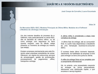 Os Mercados B2B e B2C  | Modelos Principais de Última Milha: Modelos de e-Fulfiment e Modelos de e-Entrega | Introdução Um dos maiores desafios do processo de  e-fulfilment , mais particularmente no sector B2C, são as decisões de «última milha», ou de como entregar com segurança os bens quando ninguém, caso do cliente, esteja presente no momento da entrega (ou mesmo que esteja).   Existem empresas precisamente para este fim, sendo estas empresas subsidiárias de outras. Oferecem, em regime de  outsourcing , serviços de armazenagem, gestão de encomendas, processamento de pagamentos  offline , transporte e entrega. Slide 34 A última milha é considerada a etapa mais complexa da entrega . A última fase da entrega, até ao consumidor final, é a parte mais dispendiosa e desafiante de uma transacção  business-to-consumer  (B2C).  O sucesso deste último momento depende, claramente, da habilidade da empresa  on-line  para entregar os bens à/na porta do cliente. A milha da entrega física só se completa com a componente informacional .  Há, no entanto, uma necessidade crescente de entregar de forma personalizada, efectuando uma distribuição capilar, o que encarece o serviço logístico.   