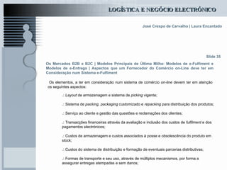 Os Mercados B2B e B2C  | Modelos Principais de Última Milha: Modelos de e-Fulfiment e Modelos de e-Entrega | Aspectos que um Fornecedor do Comércio on-Line deve ter em Consideração num Sistema e-Fulfiment Os elementos, a ter em consideração num sistema de comércio  on-line  devem ter em atenção os seguintes aspectos:   Slide 35 .:  Layout  de armazenagem e sistema de  picking  vigente; .:  Sistema de  packing ,  packaging  customizado e  repacking  para distribuição dos produtos; .:  Serviço ao cliente e gestão das questões e reclamações dos clientes; .:  Transacções financeiras através da avaliação e inclusão dos custos de  fulfilment  e dos pagamentos electrónicos; .:  Custos de armazenagem e custos associados à posse e obsolescência do produto em stock; .:  Custos do sistema de distribuição e formação de eventuais parcerias distributivas; .:  Formas de transporte e seu uso, através de múltiplos mecanismos, por forma a assegurar entregas atempadas e sem danos; 