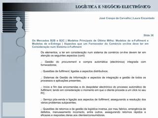 Os Mercados B2B e B2C  | Modelos Principais de Última Milha: Modelos de e-Fulfiment e Modelos de e-Entrega | Aspectos que um Fornecedor do Comércio on-line deve ter em Consideração num Sistema e-Fulfiment Os elementos, a ter em consideração num sistema de comércio  on-line  devem ter em atenção os seguintes aspectos (cont):   .:  Gestão do  procurement  e compra automática (electrónica) integrada com fornecedores; .:  Questões de  fulfilment , ligadas a aspectos distributivos; .:  Sistemas de Gestão de Informação e aspectos de integração e gestão de todos os processos e aplicações presentes; .:  Início e fim das encomendas e do despoletar electrónico do processo automático de  fulfilment , tendo em consideração o momento em que o cliente procede a um  click  no seu PC; .:  Serviço pós-venda e ligação aos aspectos de  fulfilment , assegurando a resolução dos vários problemas subjacentes; .:  Questões de retornos e de gestão da logística inversa, por mau fabrico, emergência de defeitos, manuseamento incorrecto, entre outros, assegurando retornos rápidos e eficazes e respostas claras aos clientes/consumidores.  Slide 36 