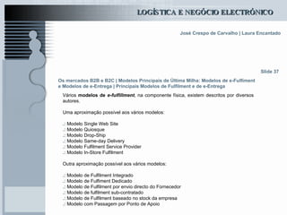 Os mercados B2B e B2C  | Modelos Principais de Última Milha: Modelos de e-Fulfiment e Modelos de e-Entrega | Principais Modelos de Fulfilment e de e-Entrega Vários  modelos de  e-fulfillment , na componente física, existem descritos por diversos autores.   Uma aproximação possível aos vários modelos: .:  Modelo Single Web Site  .:  Modelo Quiosque  .:  Modelo Drop-Ship  .:  Modelo Same-day Delivery  .:  Modelo Fulfilment Service Provider .:  Modelo In-Store Fulfilment Outra aproximação possível aos vários modelos: .:  Modelo de Fulfilment Integrado .:  Modelo de Fulfiment Dedicado .:  Modelo de Fulfilment por envio directo do Fornecedor .:  Modelo de fulfilment sub-contratado .:  Modelo de Fulfilment baseado no stock da empresa .:  Modelo com Passagem por Ponto de Apoio Slide 37 