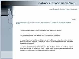 Logística e Supply Chain Management| A Logística e a Evolução do Conceito| A Lógica Militar .:  Na origem, o conceito logístico estava ligado às operações militares; .:  A logística caminha, hoje, a passo com o pensamento estratégico;  .:  A estratégia e a logística combinam-se para utilizar da melhor forma tecnologias,  produtos/serviços, soluções e presenças (virtuais ou reais) para intervirem em vários lugares em simultâneo; .:   Tornou-se estritamente necessário nos dias de hoje, dominar as variáveis tempo, custo e qualidade do serviço por forma a gerar novas configurações deste trinómio de variáveis e novos trade-offs entre essas mesmas variáveis.  Slide 3 