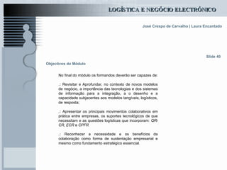 Objectivos do Módulo No final do módulo os formandos deverão ser capazes de: .:  Revisitar e Aprofundar, no contexto de novos modelos de negócio, a importância das tecnologias e dos sistemas de informação para a integração, a o desenho e a capacidade subjacentes aos modelos tangíveis, logísticos, de resposta; .:   Apresentar os principais movimentos colaborativos em prática entre empresas, os suportes tecnológicos de que necessitam e as questões logísticas que incorporam:  QR/CR,   ECR  e  CPFR   .:   Reconhecer a necessidade e os benefícios da colaboração como forma de sustentação empresarial e mesmo como fundamento estratégico essencial.   Slide 40 