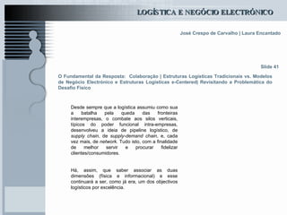O Fundamental da Resposta:  Colaboração | Estruturas Logísticas Tradicionais vs. Modelos de Negócio Electrónico e Estruturas Logísticas e-Centered| Revisitando a Problemática do Desafio Físico Desde sempre que a logística assumiu como sua a batalha pela queda das fronteiras interempresas, o combate aos silos verticais, típicos do poder funcional intra-empresas, desenvolveu a ideia de pipeline logístico, de  supply chain , de  supply-demand chain , e, cada vez mais, de  network.  Tudo isto, com a finalidade de melhor servir e procurar fidelizar clientes/consumidores.   Há, assim, que saber associar as duas dimensões (física e informacional) e esse continuará a ser, como já era, um dos objectivos logísticos por excelência. Slide 41 