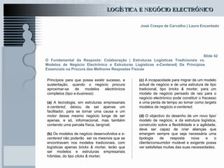 O Fundamental da Resposta: Colaboração | Estruturas Logísticas Tradicionais vs. Modelos de Negócio Electrónico e Estruturas Logísticas e-Centered| Os Princípios Essenciais na Procura das Melhores Respostas Físicas Princípios para que possa existir sucesso, e sustentação, quando o negócio procura aproximar-se de modelos electrónicos completos (tipo  e-business ):   (a)  A tecnologia, em estruturas empresariais  e-centered , deixou de ser apenas um facilitador, para se tornar uma causa e um motor desse mesmo negócio longe de ser apenas, e só, informacional, mas também contendo uma parcela física, tangível; (b)  Os modelos de negócio desenvolvidos e  e-centered  não poderão  ser os mesmos que se encontravam nos modelos tradicionais, com logísticas apenas  bricks & mortar,  terão que ser modelos e estruturas empresariais híbridas, do tipo  clicks & mortar ; Slide 42 (c)  A incapacidade para migrar de um modelo actual de negócio e de uma estrutura de tipo tradicional, tipo  bricks & mortar , para um modelo de negócio pensado de raiz para o negócio electrónico pode constituir o fracasso e uma perda de tempo ao tomar como  targets  modelos de negócio  e-centered ; (d)  O objectivo do desenho de um novo tipo/modelo de negócio, e da estrutura logística, construído sobre a flexibilidade e a agilidade, deve ser capaz de criar alianças que emergem sempre que seja necessária uma tipologia de resposta nova e o cliente/consumidor mutável e exigente possa ver satisfeitas muitas das suas necessidades; 