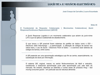 O Fundamental da Resposta: Colaboração | Movimentos Colaborativos|  Quick Response/Continuous Replenishment (QR/CR) A  Quick Response   Logistics  é um movimento colaborativo que advém do  just-in-time  ( JIT ) e que se aplica à cadeia/rede de abastecimento. O que tornou a  QR  possível foram sistemas de partilha de dados como o  EDI – Electronic Data Interchange  –, a padronização  e utilização de códigos de barras nos vários bens, o uso de  EpoS – Electronic Point of Sales  –  e  scanners laser  (leitores de códigos de barras), entre outros. A  QR  pretende ser uma aproximação estratégica cujo fim se centra, essencialmente, na substituição de stock por informação. O sistema  QR , original, nasceu no sector Norte-americano de têxtil e vestuário, substituindo a tradicional aproximação  push  pela aproximação  pull , pelo lado do mercado. No entanto, depressa se estendeu a outras áreas de produtos  fmcg – fast moving consumer goods  – em particular aos de natureza alimentar. Slide 45 