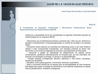O Fundamental da Resposta: Colaboração | Movimentos Colaborativos|  Quick Response/Continuous Replenishment (QR/CR) Verifica-se a necessidade de ter em consideração as seguintes dimensões aquando da implementação de um programa  QR/CR : .:  Reconhecer que os clientes/consumidores e produtos são, e têm que ser, dinâmicos e desafiam constantemente a empresa/organização no sentido da inovação e da resposta rápida;  .:  Concentrar menos esforços em previsões de médio/longo prazo e dar maior ênfase à ‘gestão à vista’ (componentes emergentes), com decisões próximas do tempo real, recorrendo a uma contínua integração de recursos e aproveitamento da informação; .:  Aproximar a gestão da cadeia/rede de abastecimento de práticas menos conservadoras, apostando sistematicamente na inovação para, por seu intermédio, ser possível a concentração na entrega, no serviço e na disponibilização;  .:  Adoptar posições contingenciais, flexíveis, selectivas e, não menos, casuísticas, sempre que necessário; .:  Disciplinar, tanto quanto possível, o movimento, tornando-o quantitativo; .:  Dotar o movimento  QR/CR  de um elevado grau de permeabilidade às mais modernas tecnologias para apoiar a medição de  performance  e as melhorias respectivas na cadeia/rede de abastecimento  entretanto conseguidas. Slide 46 