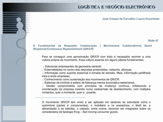 O Fundamental da Resposta: Colaboração | Movimentos Colaborativos|  Quick Response/Continuous Replenishment (QR/CR) Para se conseguir uma aproximação  QR/CR  com êxito é necessário recorrer a uma cultura própria de movimento. Essa cultura assenta em alguns pilares fundamentais: .:  Estruturas empresariais de geometria variável; .:  Externalidades no centro das respostas pretendidas,  networks , alianças; .:  Informação como suporte essencial à tomada de decisão. Mais, informação partilhada intra e entre empresas; .:  Conhecimento como sustentação dos movimentos de  QR/CR ; .:  Sistemas de controlo e estilos de liderança menos burocrático-weberianos; .:  Gestão comprometida com princípios de mudança contínua, enfatizando a coordenação da empresa inserida numa cadeia/rede de abastecimento, com múltiplos contactos, quer a montante, quer a  jusante;  O movimento  QR/CR  tem vindo a ser aplicado em sectores de actividade como o automóvel (partes e componentes), o mobiliário e os acessórios, o têxtil lar, a alimentação e as bebidas, o calçado, entre outros, devendo ser integrados todos os considerados de tipologia  fmcg – fast moving consumer goods . Slide 47 