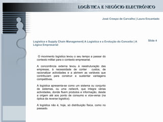 Logística e Supply Chain Management| A Logística e a Evolução do Conceito | A Lógica Empresarial O movimento logístico levou o seu tempo a passar do contexto militar para o contexto empresarial. A concorrência externa levou à reestruturação das empresas, à necessidade de conter  custos, de racionalizar actividades e a abrirem as variáveis que contribuíam para construir e sustentar vantagens competitivas. A logística apresenta-se como um sistema ou conjunto de sistemas, ou uma  network , que integra várias actividades, donde fluem produtos e informação, desde a origem até aos ponto de consumo e vice-versa (na óptica da  reverse logistics ). A logística não é, hoje, só distribuição fisica, como no passado. Slide 4 