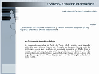 O Fundamental da Resposta: Colaboração |  Efficient Consumer Response (ECR)  | Reposição Eficiente ou  Efficient Replenishment As Encomendas Automáticas de Loja A Encomenda Automática do Ponto de Venda ( CAO ) consiste numa sugestão automática que o sistema (logístico de informação) do distribuidor fará ao centro de distribuição sempre que o produto, por sucessivas passagens em  EPoS , atinge o  reorder point , i.e., quando o seu  stock  em ponto de venda baixa ao nível de encomenda (incorporando efeitos de sazonalidade, imprevistos e outros), podendo esta sugestão ser seguida e modificada (forçada) pelo centro de distribuição do distribuidor que a recebe. Slide 60 