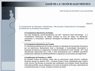 O Fundamental da Resposta: Colaboração | Movimentos Colaborativos| Tecnologias Facilitadoras ou  Enabling  Technologies A Transferência Electrónica de Dados  Tem sido designada, convencionalmente, por  EDI - Electronic Data Interchange  -, e a Transferência Electrónica de Dados consiste na troca de dados via electrónica, computador a computador, utilizando mensagens formatadas segundo  standards  pré-definidos. A Transferência Electrónica de Fundos A Transferência Electrónica de Fundos consiste na realização de transacções financeiras por via electrónica. Basicamente inclui a facturação, a reconciliação documental, a resolução de desvios e o pagamento. O sistema de  Electronic Funds Transfer - EFT   está directamente relacionado com o  EDI , e mais recentemente com o  WebEDI , permitindo substanciais melhorias de eficiência/eficácia e segurança nos processos de pagamento. A Codificação de Produtos e o  RFID Os Estados Unidos da América, tendo sido os percursores nesta domínio, codificam Produtos através do sistema  UPC  -  Universal Product Code , estabelecido pelo  Uniform Code Council . Na Europa os produtos são codificados via  European Article Numbering International  ( EAN ), que já ultrapassou em muito as fronteiras da Europa, estendendo-se a praticamente todo o mundo, excepto à América do Norte. Slide 62 