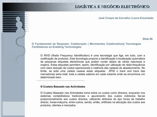 O Fundamental da Resposta: Colaboração | Movimentos Colaborativos| Tecnologias Facilitadoras ou Enabling Technologies O  RFID  ( Radio Frequency Identification ) é uma tecnologia que liga, em tudo, com a codificação de produtos. Esta tecnologia propicia a identificação e localização automática de pequenas etiquetas electrónicas que podem conter dados de várias naturezas e origens. Estas etiquetas permitem, assim, identificação por utilização de rádio-frequência com clara redução de custos operacionais e melhoria das cadeias de abastecimento. No limite, se toda uma cadeia usasse estas etiquetas  RFID  o  track and trace  das mercadorias seria total: toda a cadeia saberia em cada instante onde se encontrava um determinado bem.  O Custeio Baseado nas Actividades O Custeio Baseado nas Actividades toma todos os custos como directos, enquanto nos sistemas contabilísticos tradicionais o apuramento dos custos indirectos faz-se proporcionalmente aos custos directos, utilizando atributos do tipo horas de trabalho directo, horas-máquina, entre outros, sendo, então, artificiais na alocação dos custos aos produtos, clientes e mercados. Slide 66 