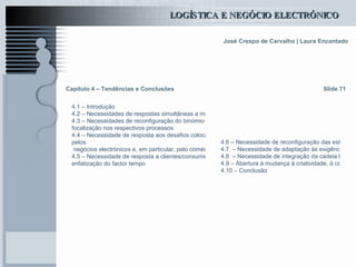 Capítulo 4 – Tendências e Conclusões 4.1 – Introdução 4.2 – Necessidades de respostas simultâneas a mercados globais e locais 4.3 – Necessidades de reconfiguração do binómio estratégia/estrutura empresarial e  focalização  nos respectivos processos 4.4 – Necessidade de resposta aos desafios colocados  pelos  negócios electrónicos e, em particular, pelo comércio electrónico 4.5 – Necessidade de resposta a clientes/consumidores cada Vez mais infiéis e com tendência para a substituição rápida da compra e para a  enfatização  do factor tempo Slide 71 4.6 – Necessidade de reconfiguração das estruturas de custos empresariais 4.7  – Necessidade de adaptação às exigências ambientais 4.8  – Necessidade de integração da cadeia logística ou da rede de empresas e de assentar o pensamento em formas modelares de resposta rápida, tipo empresa estendida 4.9 – Abertura à mudança à criatividade, à colaboração e à aprendizagem como formas de diferenciação e de construção empresarial contínua, numa óptica sustentável 4.10 – Conclusão 
