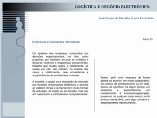 Tendências e Conclusões | Introdução Os destinos das empresas, conduzidos por decisões organizacionais, se têm como propósito, por hipótese, arrumar as múltiplas e dispares variáveis e respectivas componentes, trabalho que muitas vezes, e infelizmente, se revela em vão, não primam, na maioria dos casos e infelizmente, pela consistência e adaptabilidade às envolventes mutáveis. A escolha, a opção ou a imposição do mercado por modelos empresariais dinâmicos e abertos ao exterior obriga a compreender novas formas de actuação, de acção ou de decisão, mas que em nada ferem a verticalidade comportamental Slide 73 Assim, gerir uma empresa de forma aberta ao exterior, em modo colaborativo, em cadeia  de abastecimento ou em rede, deixou de significar, há algum tempo, um acessório e, possivelmente, um complemento à empresa/organização, passando de qualquer coisa menor, muito embora necessária, para algo concreto e  absolutamente imprescindível. 