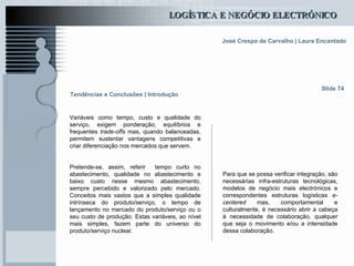 Tendências e Conclusões | Introdução Variáveis como tempo, custo e qualidade do serviço, exigem ponderação, equilíbrios e frequentes  trade-offs  mas, quando balanceadas, permitem sustentar vantagens competitivas e criar diferenciação nos mercados que servem.   Pretende-se, assim, referir  tempo curto no abastecimento, qualidade no abastecimento e baixo custo nesse mesmo abastecimento, sempre percebido e valorizado pelo mercado. Conceitos mais vastos que a simples qualidade intrínseca do produto/serviço, o tempo de lançamento no mercado do produto/serviço ou o seu custo de produção. Estas variáveis, ao nível mais simples, fazem parte do universo do produto/serviço nuclear. Slide 74 Para que se possa verificar integração, são necessárias infra-estruturas tecnológicas, modelos de negócio mais electrónicos e correspondentes estruturas logísticas  e-centered  mas, comportamental e culturalmente, é necessário abrir a cabeça à necessidade de colaboração, qualquer que seja o movimento e/ou a intensidade dessa colaboração.  