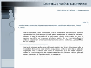 Tendências e Conclusões | Necessidade de Resposta Simultâneas a Mercados Globais e Locais Pode-se considerar, nesta componente, quer a necessidade de contactar e negociar com fornecedores cada vez mais globais, quer a necessidade de diversificar mercados, baixando o grau de dependência e encontrando clientes posicionados em todo o espectro planetário. As empresas precisam, assim, de se transnacionalizarem, tendendo a operar em ambientes simultaneamente externos e internos. Aqui as PME’s não são excepção . No entanto o decisor, gestor, empresário ou investidor, não devem deixar de perceber a necessidade de ir para o, e ao, exterior, porque dessa saída, da formação de redes de cooperação com o exterior, bem como da experiência que daí advém depende, também, o futuro do negócio. Mas também da escolha dos parceiros, de com quem se vai para o exterior e de como se constrói a colaboração.   Slide 75 